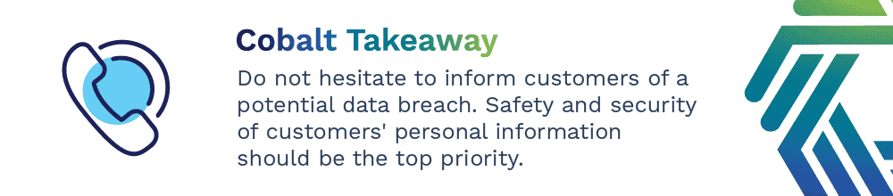 Do not hesitate to inform customers of a potential data breach. Safety and security of customers' personal information should be the top priority.